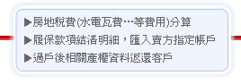 1.房地稅費(水電瓦費…等費用)分算
2.履保款項結清明細，匯入賣方指定帳戶
3.過戶後相關產權資料返還客戶